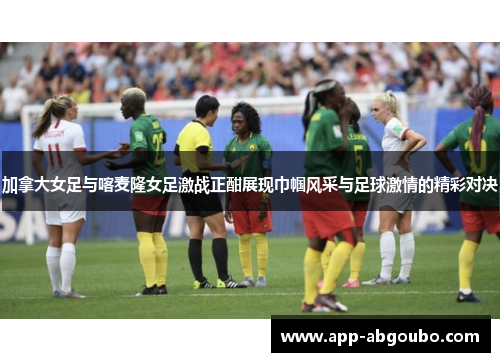 加拿大女足与喀麦隆女足激战正酣展现巾帼风采与足球激情的精彩对决
