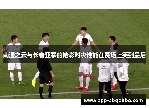 南通之云与长春亚泰的精彩对决谁能在赛场上笑到最后