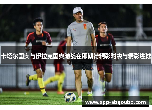 卡塔尔国奥与伊拉克国奥激战在即期待精彩对决与精彩进球